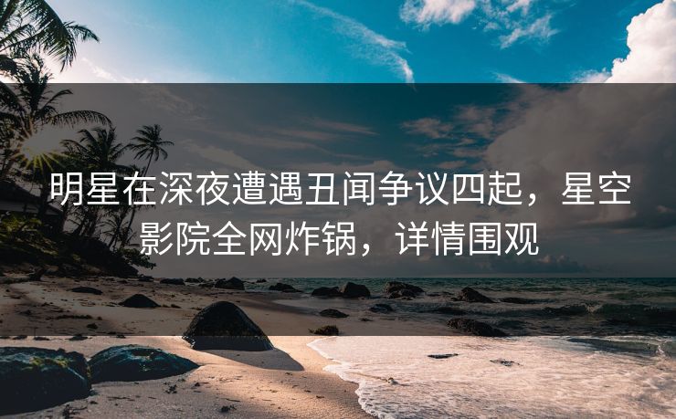 明星在深夜遭遇丑闻争议四起，星空影院全网炸锅，详情围观