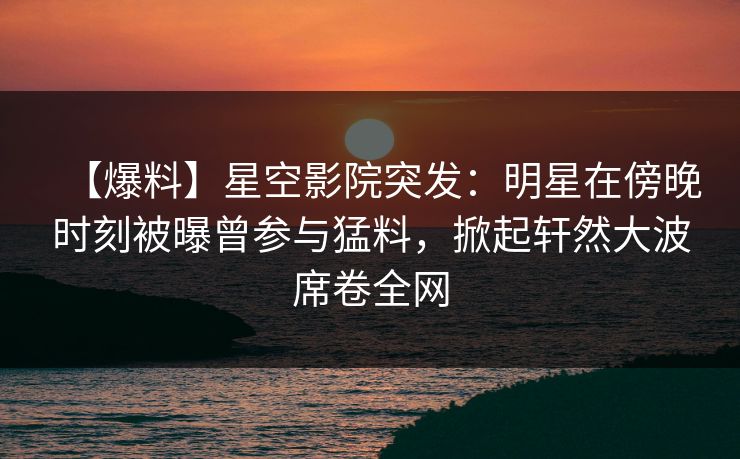 【爆料】星空影院突发：明星在傍晚时刻被曝曾参与猛料，掀起轩然大波席卷全网