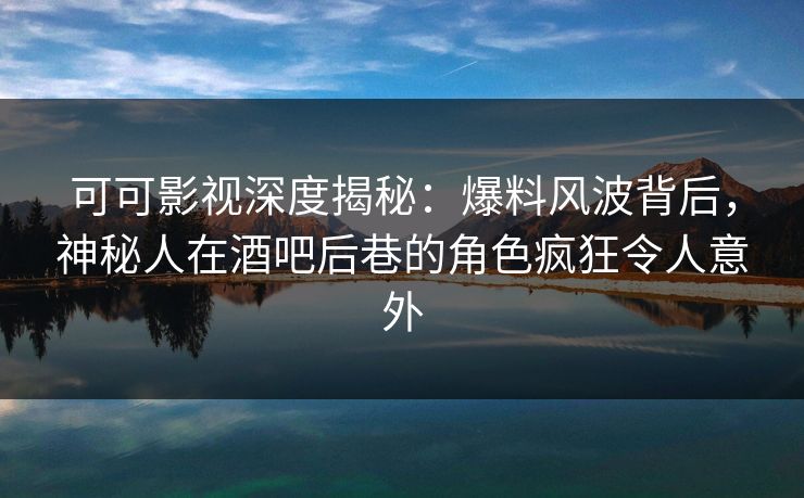 可可影视深度揭秘：爆料风波背后，神秘人在酒吧后巷的角色疯狂令人意外