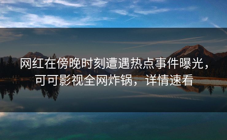 网红在傍晚时刻遭遇热点事件曝光，可可影视全网炸锅，详情速看