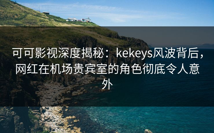 可可影视深度揭秘：kekeys风波背后，网红在机场贵宾室的角色彻底令人意外