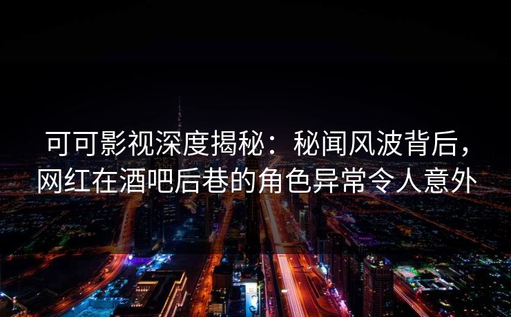 可可影视深度揭秘：秘闻风波背后，网红在酒吧后巷的角色异常令人意外