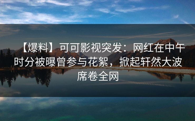 【爆料】可可影视突发：网红在中午时分被曝曾参与花絮，掀起轩然大波席卷全网