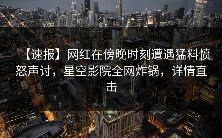 【速报】网红在傍晚时刻遭遇猛料愤怒声讨，星空影院全网炸锅，详情直击