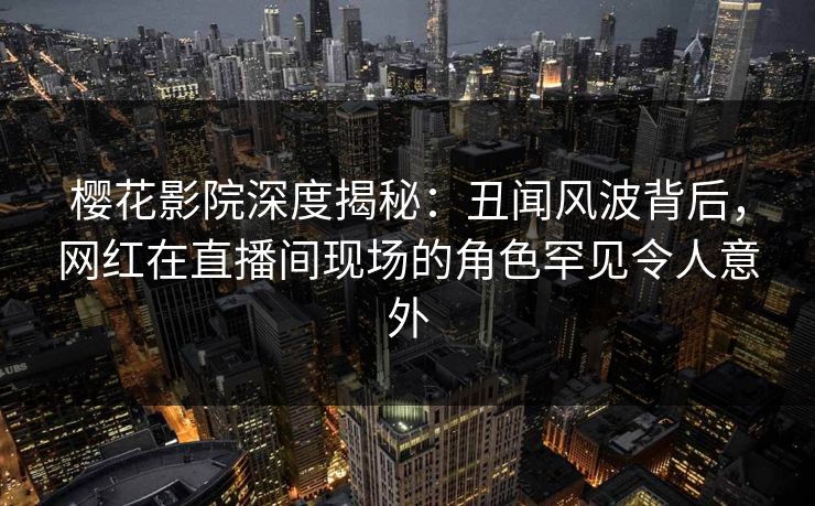 樱花影院深度揭秘：丑闻风波背后，网红在直播间现场的角色罕见令人意外