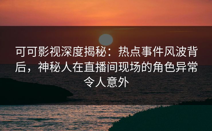 可可影视深度揭秘：热点事件风波背后，神秘人在直播间现场的角色异常令人意外