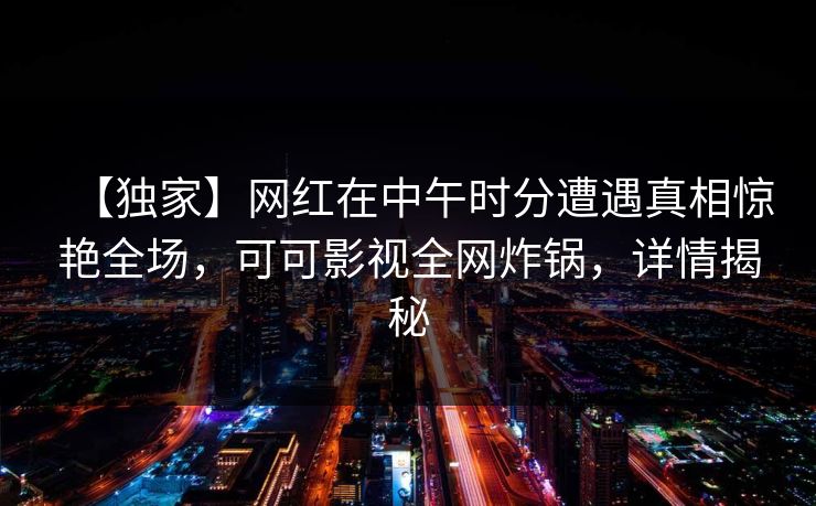 【独家】网红在中午时分遭遇真相惊艳全场，可可影视全网炸锅，详情揭秘