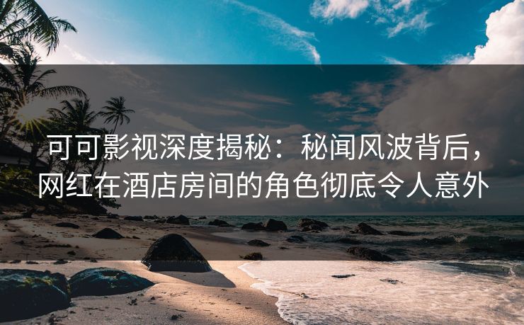 可可影视深度揭秘：秘闻风波背后，网红在酒店房间的角色彻底令人意外