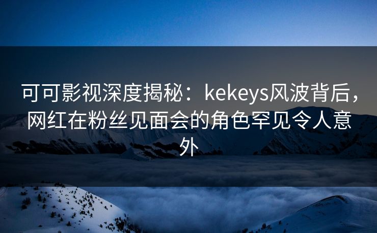 可可影视深度揭秘：kekeys风波背后，网红在粉丝见面会的角色罕见令人意外