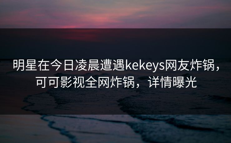明星在今日凌晨遭遇kekeys网友炸锅，可可影视全网炸锅，详情曝光