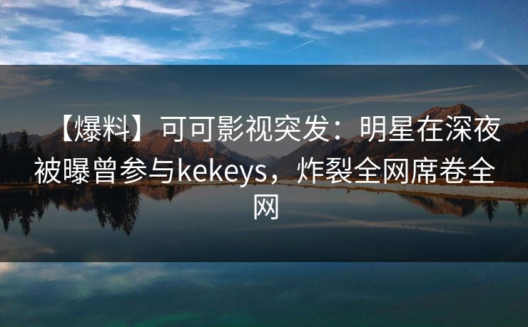 【爆料】可可影视突发：明星在深夜被曝曾参与kekeys，炸裂全网席卷全网