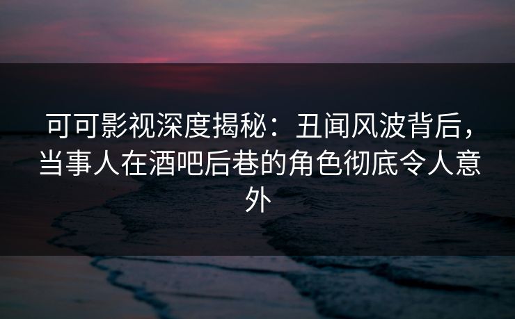 可可影视深度揭秘：丑闻风波背后，当事人在酒吧后巷的角色彻底令人意外