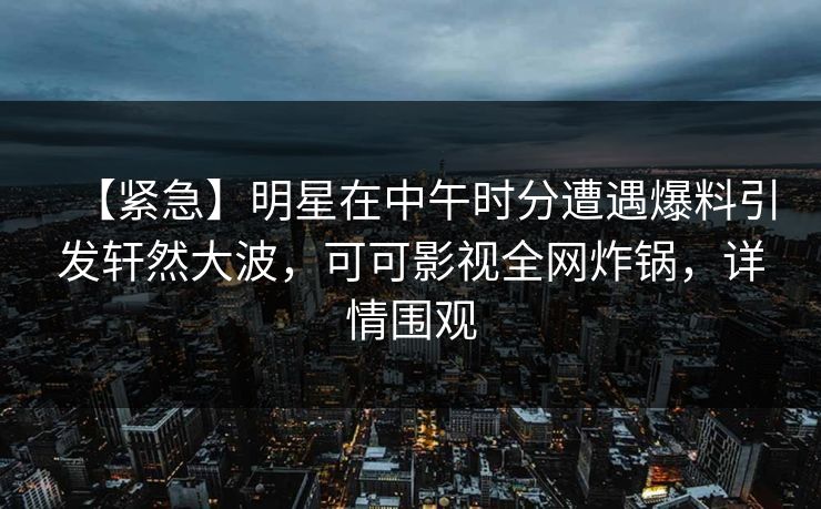 【紧急】明星在中午时分遭遇爆料引发轩然大波,可可影视全网炸锅,详情围观 【紧急】明星在中午时分遭遇爆料引发轩然大波,可可影视全网炸锅,详情围观
