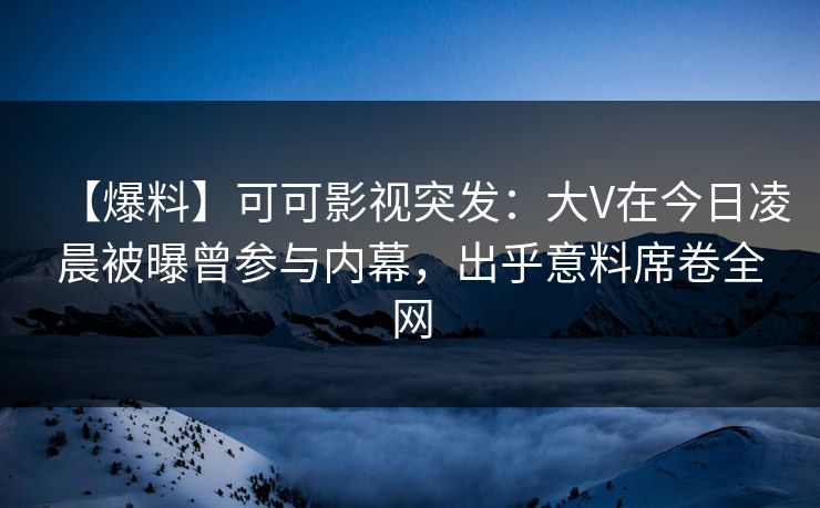 【爆料】可可影视突发：大V在今日凌晨被曝曾参与内幕，出乎意料席卷全网