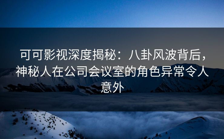 可可影视深度揭秘:八卦风波背后,神秘人在公司会议室的角色异常令人意外 可可影视深度揭秘:八卦风波背后,神秘人在公司会议室的角色异常令人意外