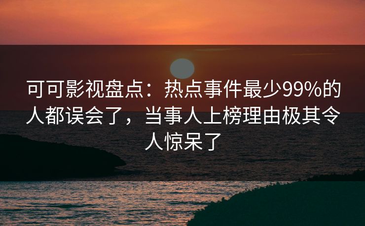 可可影视盘点：热点事件最少99%的人都误会了，当事人上榜理由极其令人惊呆了