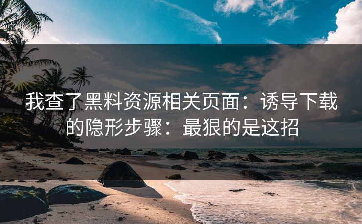 我查了黑料资源相关页面:诱导下载的隐形步骤:最狠的是这招