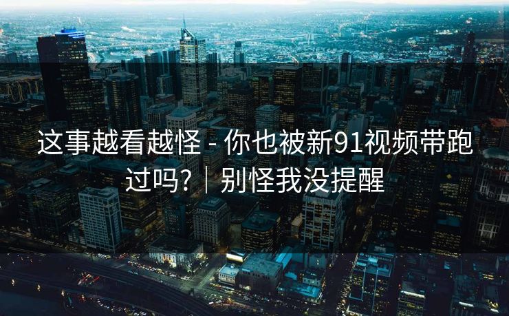 这事越看越怪 - 你也被新91视频带跑过吗?｜别怪我没提醒