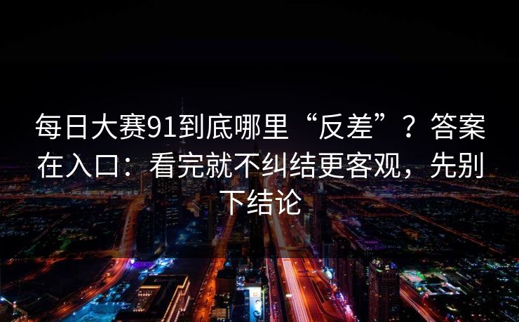 每日大赛91到底哪里“反差”?答案在入口:看完就不纠结更客观,先别下结论 每日大赛91到底哪里“反差”?答案在入口:看完就不纠结更客观,先别下结论