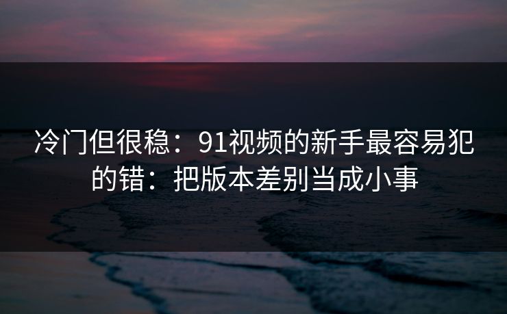 冷门但很稳：91视频的新手最容易犯的错：把版本差别当成小事