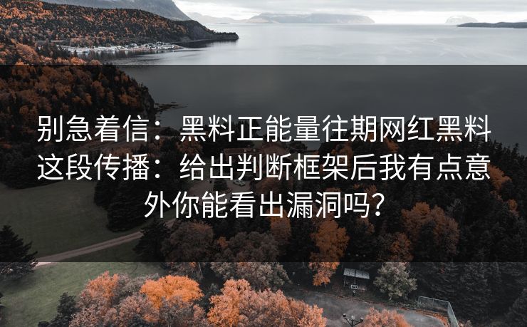 别急着信：黑料正能量往期网红黑料这段传播：给出判断框架后我有点意外你能看出漏洞吗？