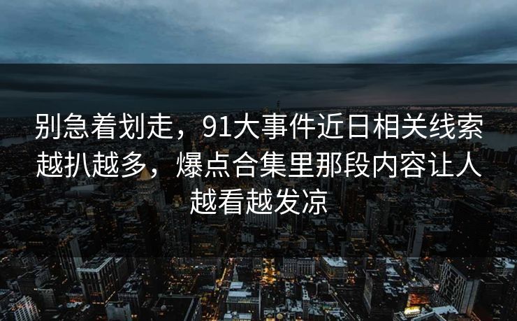 别急着划走，91大事件近日相关线索越扒越多，爆点合集里那段内容让人越看越发凉