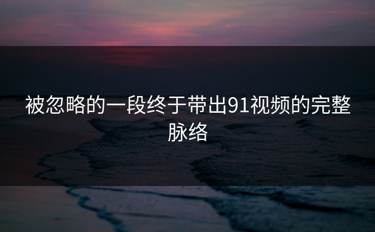 被忽略的一段终于带出91视频的完整脉络