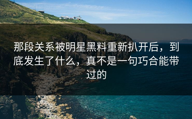 那段关系被明星黑料重新扒开后,到底发生了什么,真不是一句巧合能带过的